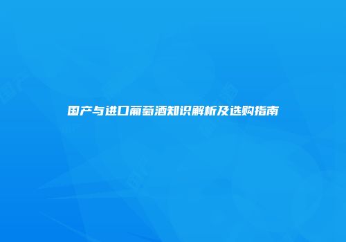 国产与进口葡萄酒知识解析及选购指南