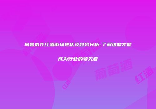 乌鲁木齐红酒市场现状及趋势分析-了解这些才能成为行业的领先者