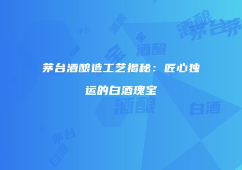 茅台酒酿造工艺揭秘：匠心独运的白酒瑰宝