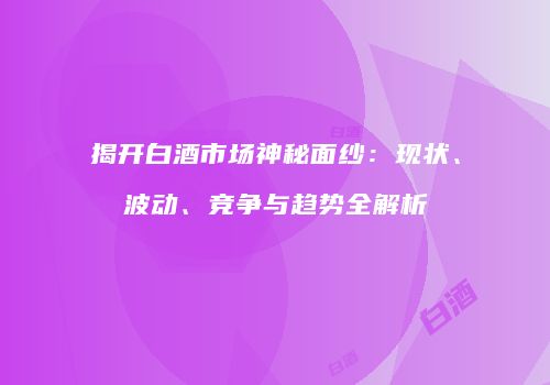 揭开白酒市场神秘面纱：现状、波动、竞争与趋势全解析