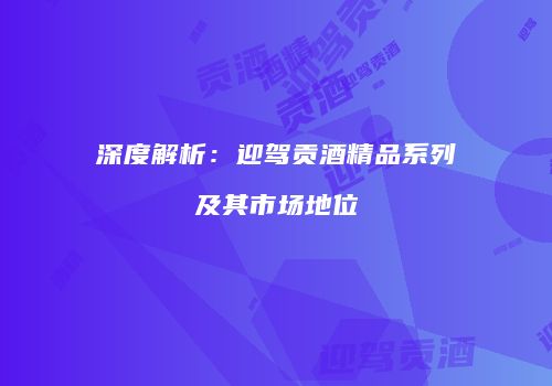 深度解析：迎驾贡酒精品系列及其市场地位