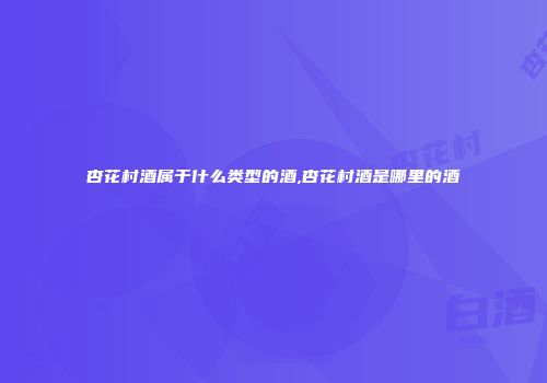 杏花村酒属于什么类型的酒,杏花村酒是哪里的酒
