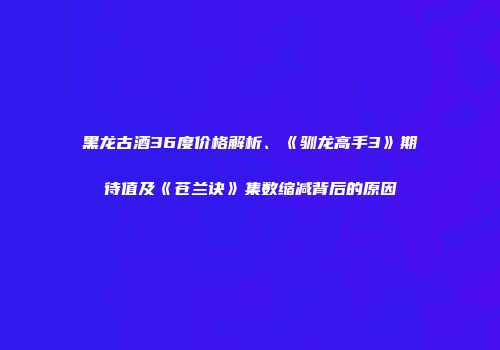 黑龙古酒36度价格解析、《驯龙高手3》期待值及《苍兰诀》集数缩减背后的原因