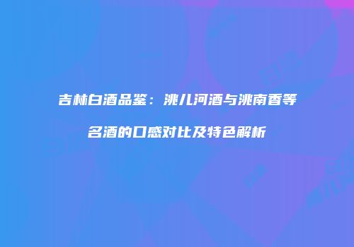 吉林白酒品鉴：洮儿河酒与洮南香等名酒的口感对比及特色解析