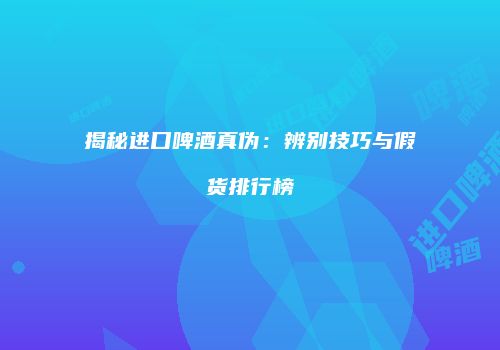 揭秘进口啤酒真伪：辨别技巧与假货排行榜