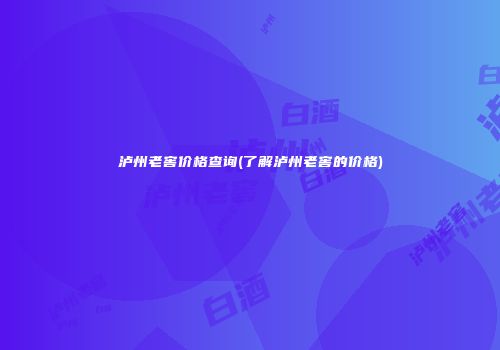 泸州老窖价格查询(了解泸州老窖的价格)