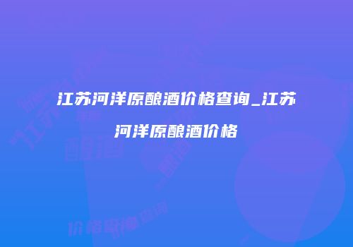 江苏河洋原酿酒价格查询_江苏河洋原酿酒价格