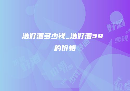 浩好酒多少钱_浩好酒39 的价格
