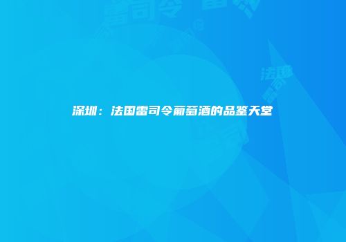 深圳：法国雷司令葡萄酒的品鉴天堂