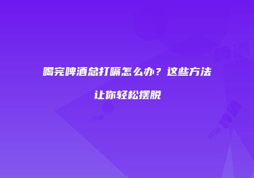 喝完啤酒总打嗝怎么办？这些方法让你轻松摆脱