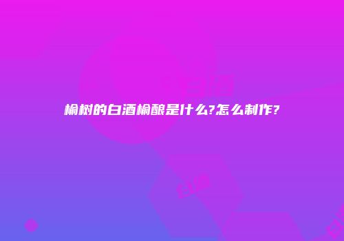 榆树的白酒榆酿是什么?怎么制作?