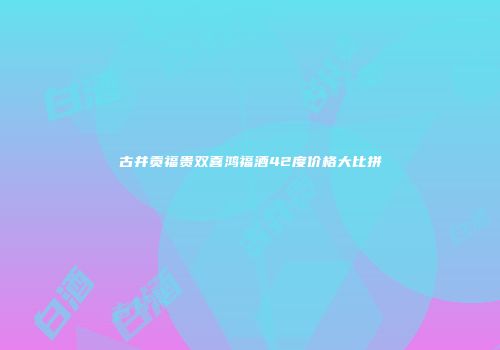 古井贡福贵双喜鸿福酒42度价格大比拼