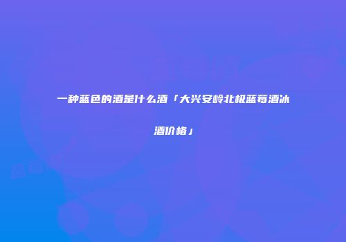 一种蓝色的酒是什么酒「大兴安岭北极蓝莓酒冰酒价格」