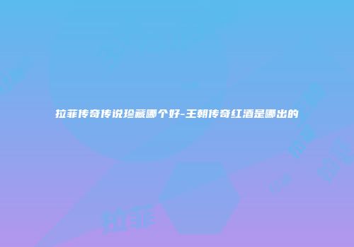 拉菲传奇传说珍藏哪个好-王朝传奇红酒是哪出的