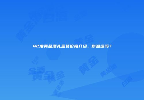 42度黄金酒礼盒装价格介绍，你知道吗？