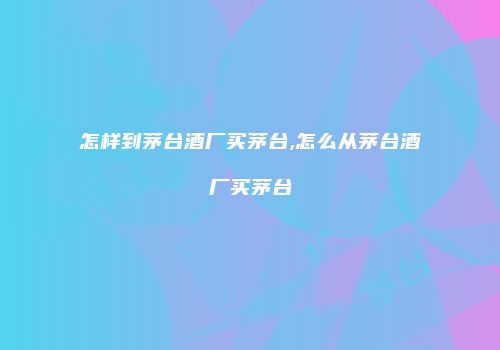 怎样到茅台酒厂买茅台,怎么从茅台酒厂买茅台