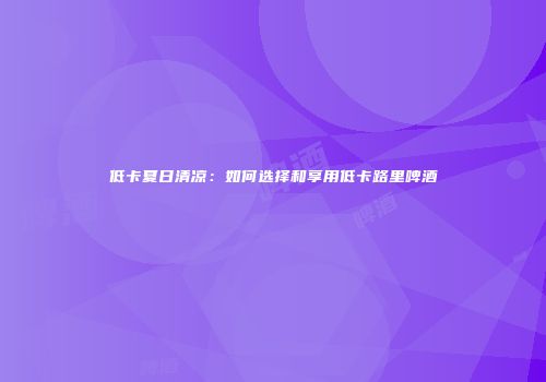 低卡夏日清凉：如何选择和享用低卡路里啤酒