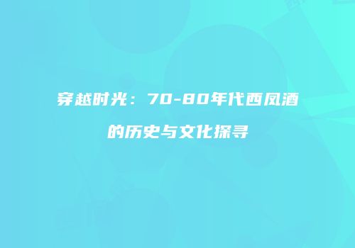 穿越时光：70-80年代西凤酒的历史与文化探寻