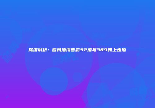 深度解析：西凤酒海窖龄52度与369朝上走酒