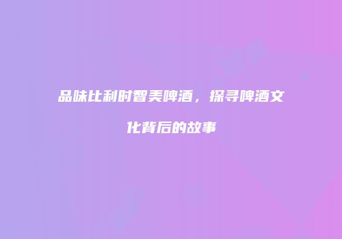 品味比利时智美啤酒，探寻啤酒文化背后的故事