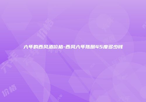 六年的西风酒价格-西风六年陈酿45度多少钱
