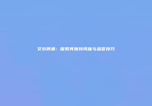艾尔啤酒：探索其独特风味与品尝技巧