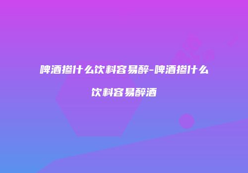 啤酒掺什么饮料容易醉-啤酒掺什么饮料容易醉酒