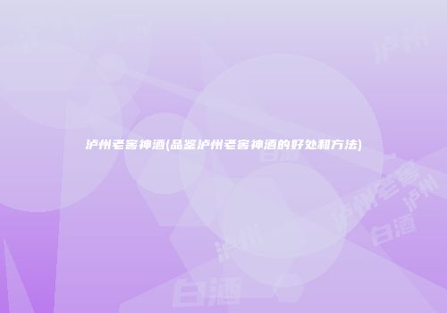 泸州老窖神酒(品鉴泸州老窖神酒的好处和方法)