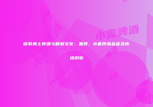 探索勇士啤酒与精酿文化：黑啤、小麦啤酒品鉴及市场洞察