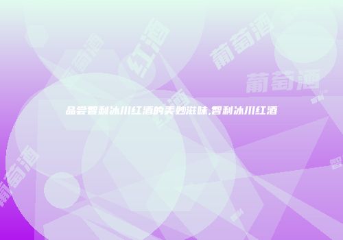 品尝智利冰川红酒的美妙滋味,智利冰川红酒