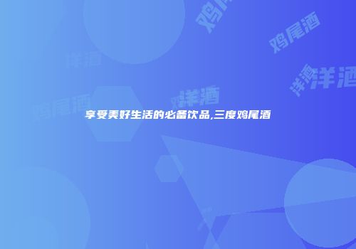 享受美好生活的必备饮品,三度鸡尾酒