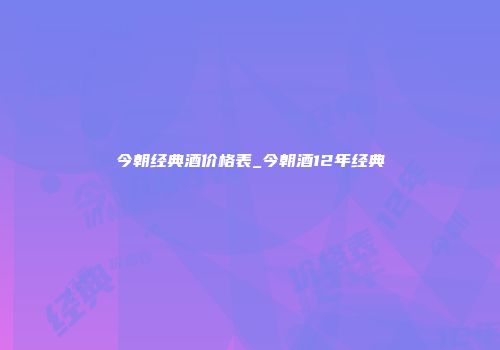 今朝经典酒价格表_今朝酒12年经典