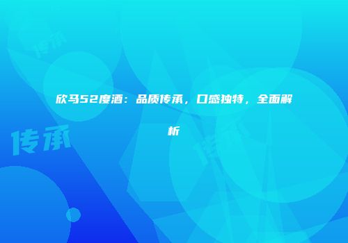 欣马52度酒：品质传承，口感独特，全面解析