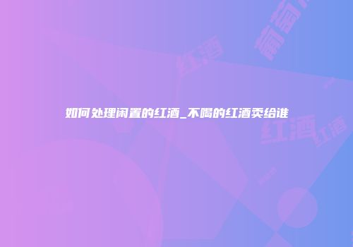 如何处理闲置的红酒_不喝的红酒卖给谁