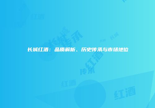 长城红酒：品质解析、历史传承与市场地位