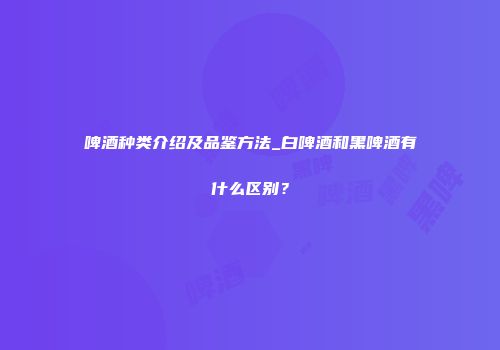啤酒种类介绍及品鉴方法_白啤酒和黑啤酒有什么区别？