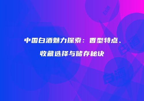 中国白酒魅力探索：香型特点、收藏选择与储存秘诀