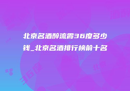 北京名酒醉流霞36度多少钱_北京名酒排行榜前十名