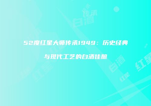 52度红星大师传承1949：历史经典与现代工艺的白酒佳酿