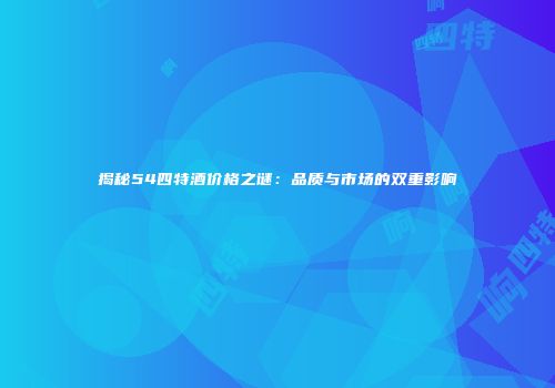 揭秘54四特酒价格之谜：品质与市场的双重影响