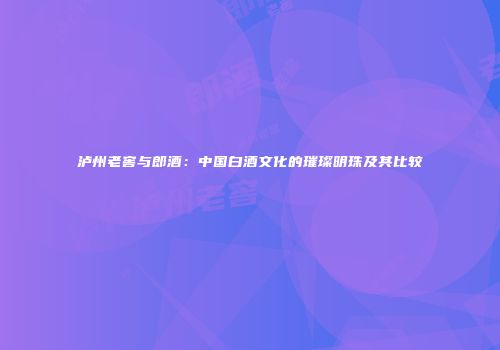 泸州老窖与郎酒：中国白酒文化的璀璨明珠及其比较