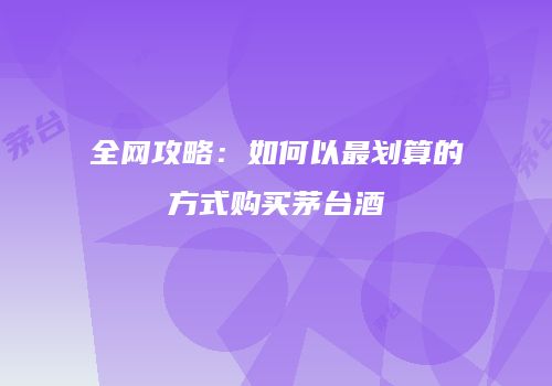 全网攻略：如何以最划算的方式购买茅台酒