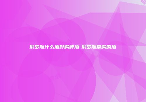 俄罗斯什么酒好喝啤酒-俄罗斯常喝的酒