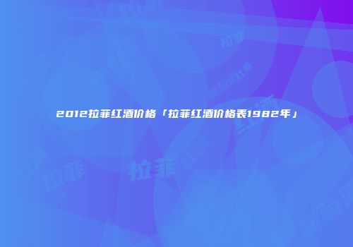 2012拉菲红酒价格「拉菲红酒价格表1982年」