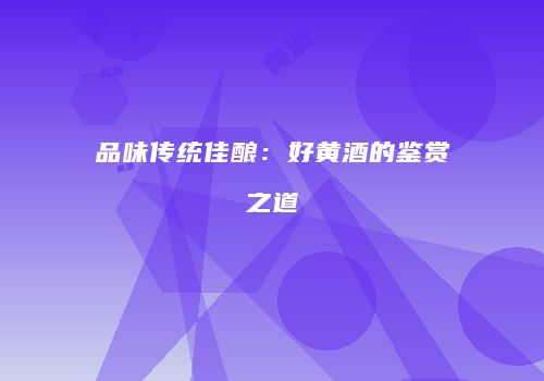 品味传统佳酿：好黄酒的鉴赏之道