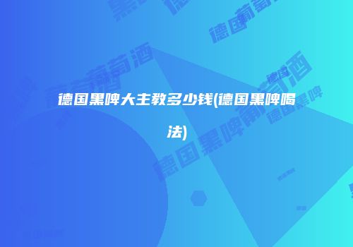 德国黑啤大主教多少钱(德国黑啤喝法)