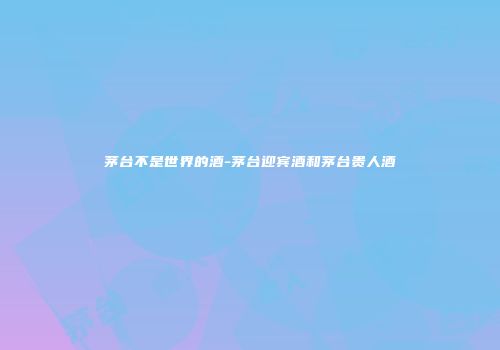 茅台不是世界的酒-茅台迎宾酒和茅台贵人酒