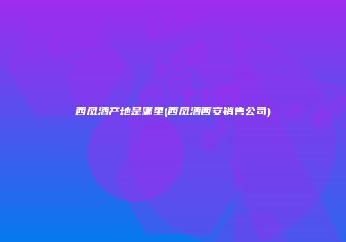 西凤酒产地是哪里(西凤酒西安销售公司)