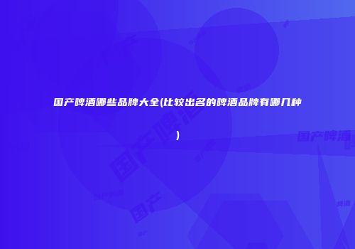 国产啤酒哪些品牌大全(比较出名的啤酒品牌有哪几种)