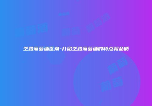 芝路葡萄酒区别-介绍芝路葡萄酒的特点和品质